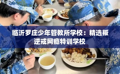 临沂罗庄少年管教所学校：精选叛逆戒网瘾特训学校