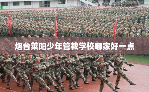 烟台莱阳少年管教学校哪家好一点