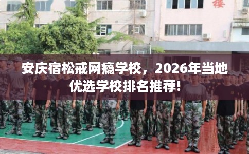 安庆宿松戒网瘾学校，2026年当地优选学校排名推荐!