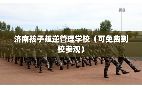 济南孩子叛逆管理学校（可免费到校参观）