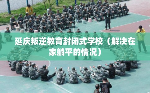 延庆叛逆教育封闭式学校（解决在家躺平的情况）