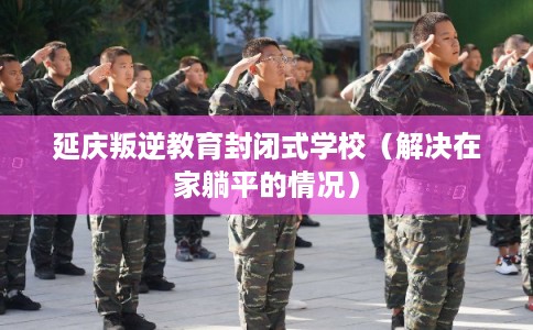 延庆叛逆教育封闭式学校（解决在家躺平的情况）