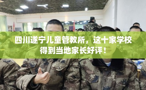 四川遂宁儿童管教所,这十家学校得到当地家长好评! 四川遂宁儿童管教所,这十家学校得到当地家长好评!
