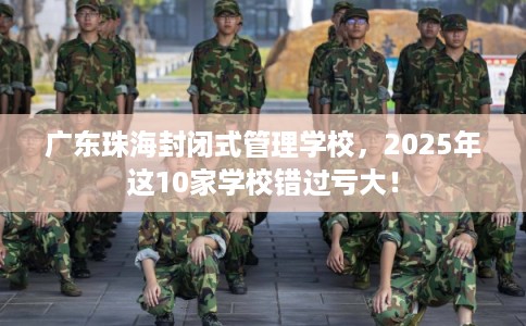 广东珠海封闭式管理学校，2025年这10家学校错过亏大！