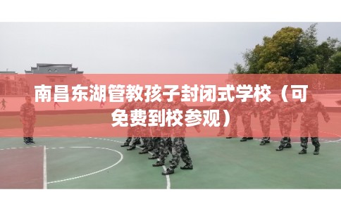 南昌东湖管教孩子封闭式学校（可免费到校参观）