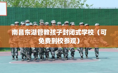 南昌东湖管教孩子封闭式学校（可免费到校参观）
