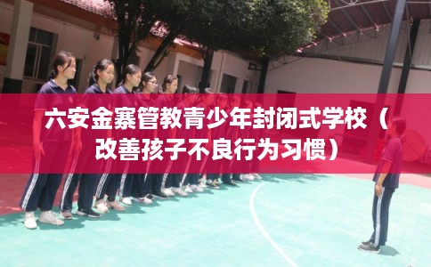 六安金寨管教青少年封闭式学校（改善孩子不良行为习惯）
