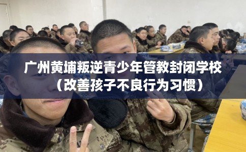 广州黄埔叛逆青少年管教封闭学校(改善孩子不良行为习惯) 广州黄埔叛逆青少年管教封闭学校(改善孩子不良行为习惯)