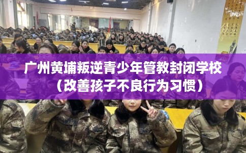 广州黄埔叛逆青少年管教封闭学校(改善孩子不良行为习惯) 广州黄埔叛逆青少年管教封闭学校(改善孩子不良行为习惯)