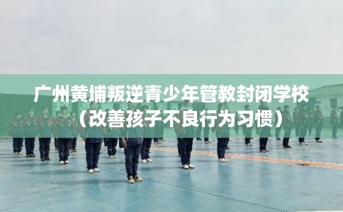 广州黄埔叛逆青少年管教封闭学校（改善孩子不良行为习惯）