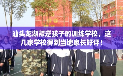 汕头龙湖叛逆孩子的训练学校，这几家学校得到当地家长好评！