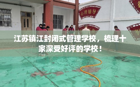 江苏镇江封闭式管理学校,梳理十家深受好评的学校! 江苏镇江封闭式管理学校,梳理十家深受好评的学校!