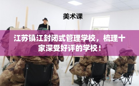江苏镇江封闭式管理学校,梳理十家深受好评的学校! 江苏镇江封闭式管理学校,梳理十家深受好评的学校!