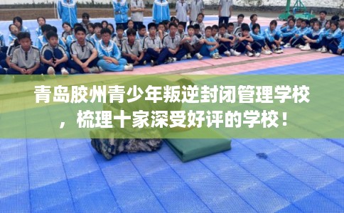 青岛胶州青少年叛逆封闭管理学校，梳理十家深受好评的学校！