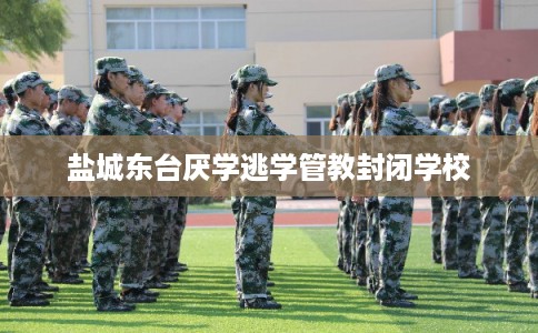 盐城东台厌学逃学管教封闭学校