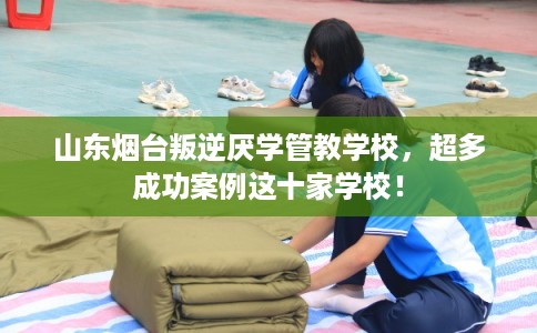 山东烟台叛逆厌学管教学校，超多成功案例这十家学校！