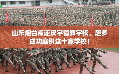 山东烟台叛逆厌学管教学校，超多成功案例这十家学校！