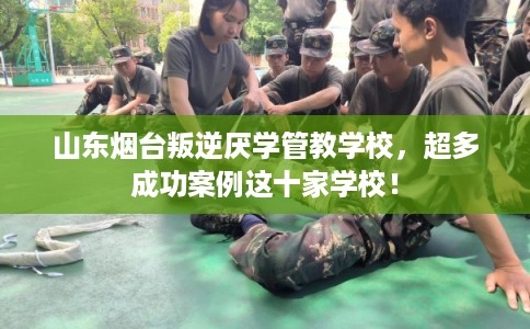 山东烟台叛逆厌学管教学校，超多成功案例这十家学校！