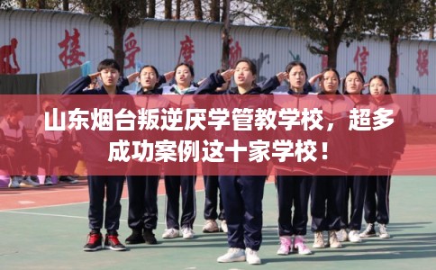 山东烟台叛逆厌学管教学校，超多成功案例这十家学校！