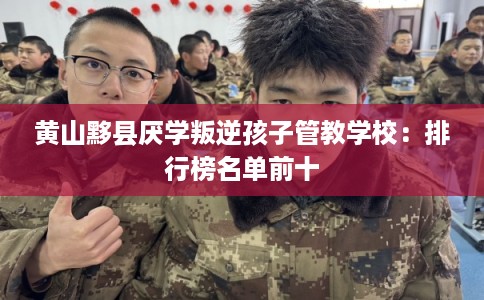 黄山黟县厌学叛逆孩子管教学校：排行榜名单前十