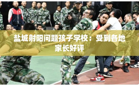 盐城射阳问题孩子学校:受到各地家长好评 盐城射阳问题孩子学校:受到各地家长好评