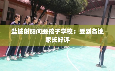 盐城射阳问题孩子学校：受到各地家长好评