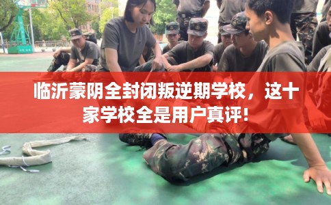 临沂蒙阴全封闭叛逆期学校，这十家学校全是用户真评!