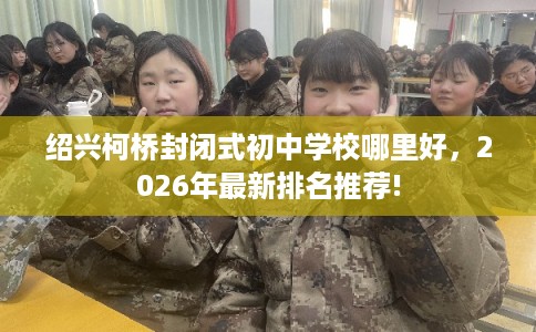 绍兴柯桥封闭式初中学校哪里好,2026年最新排名推荐! 绍兴柯桥封闭式初中学校哪里好,2026年最新排名推荐!