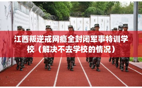 江西叛逆戒网瘾全封闭军事特训学校（解决不去学校的情况）