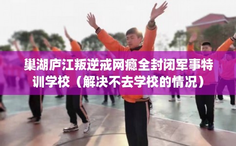 巢湖庐江叛逆戒网瘾全封闭军事特训学校（解决不去学校的情况）