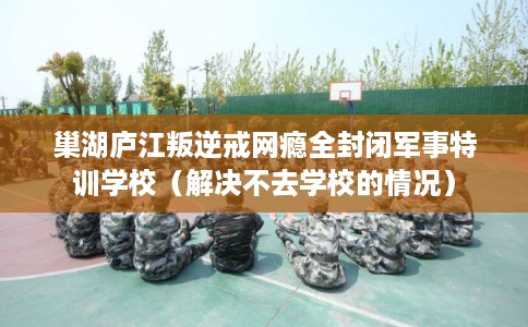 巢湖庐江叛逆戒网瘾全封闭军事特训学校（解决不去学校的情况）