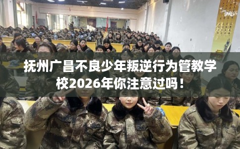 抚州广昌不良少年叛逆行为管教学校2026年你注意过吗！