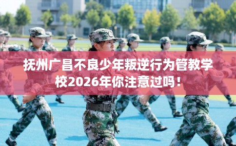 抚州广昌不良少年叛逆行为管教学校2026年你注意过吗！