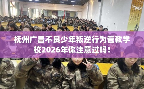 抚州广昌不良少年叛逆行为管教学校2026年你注意过吗！