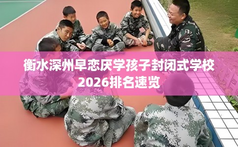衡水深州早恋厌学孩子封闭式学校2026排名速览