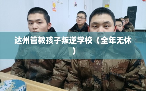 达州管教孩子叛逆学校（全年无休）