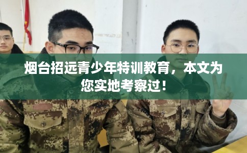 烟台招远青少年特训教育,本文为您实地考察过! 烟台招远青少年特训教育,本文为您实地考察过!