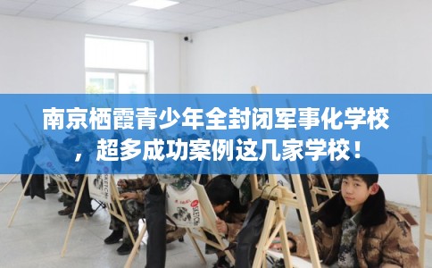 南京栖霞青少年全封闭军事化学校，超多成功案例这几家学校！