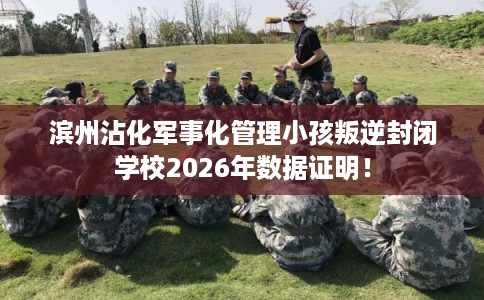 滨州沾化军事化管理小孩叛逆封闭学校2026年数据证明！