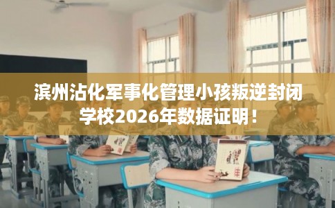 滨州沾化军事化管理小孩叛逆封闭学校2026年数据证明！
