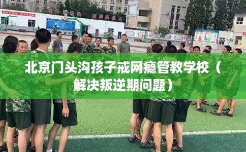 北京门头沟孩子戒网瘾管教学校(解决叛逆期问题) 北京门头沟孩子戒网瘾管教学校(解决叛逆期问题)