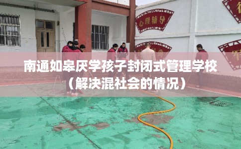 南通如皋厌学孩子封闭式管理学校（解决混社会的情况）