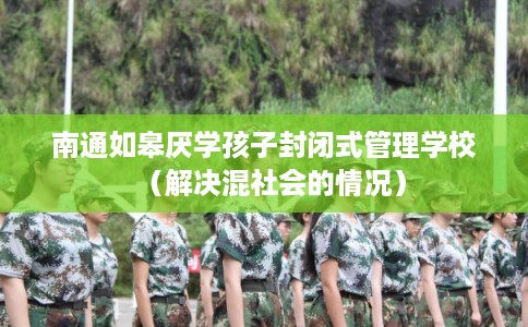 南通如皋厌学孩子封闭式管理学校（解决混社会的情况）