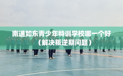 南通如东青少年特训学校哪一个好（解决叛逆期问题）