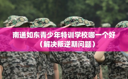 南通如东青少年特训学校哪一个好（解决叛逆期问题）