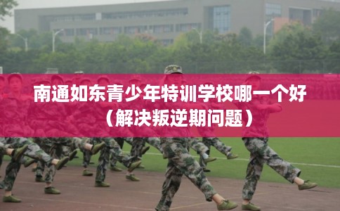 南通如东青少年特训学校哪一个好（解决叛逆期问题）