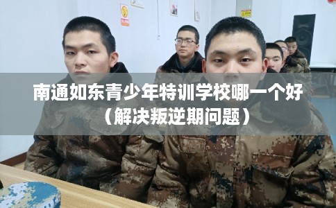 南通如东青少年特训学校哪一个好（解决叛逆期问题）