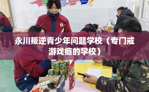 永川叛逆青少年问题学校(专门戒游戏瘾的学校) 永川叛逆青少年问题学校(专门戒游戏瘾的学校)