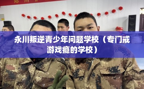 永川叛逆青少年问题学校(专门戒游戏瘾的学校) 永川叛逆青少年问题学校(专门戒游戏瘾的学校)