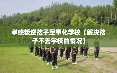 孝感叛逆孩子军事化学校(解决孩子不去学校的情况) 孝感叛逆孩子军事化学校(解决孩子不去学校的情况)